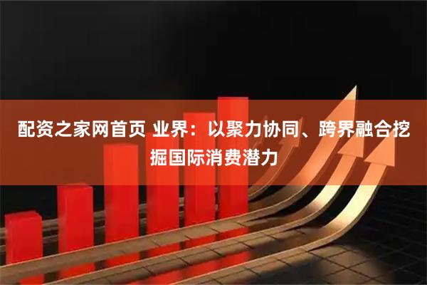 配资之家网首页 业界：以聚力协同、跨界融合挖掘国际消费潜力