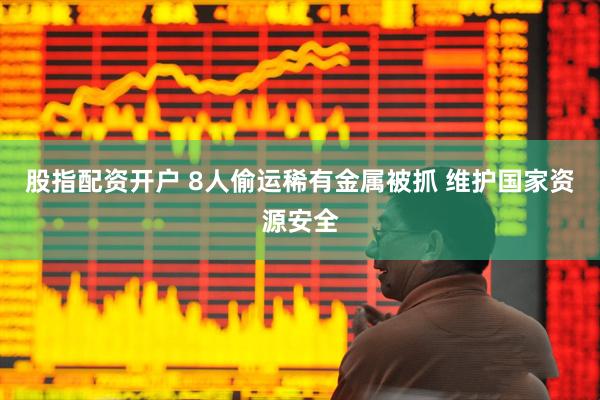 股指配资开户 8人偷运稀有金属被抓 维护国家资源安全