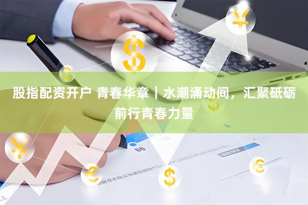股指配资开户 青春华章｜水潮涌动间，汇聚砥砺前行青春力量